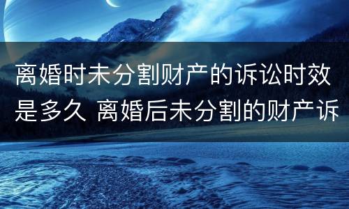 离婚时未分割财产的诉讼时效是多久 离婚后未分割的财产诉讼时效