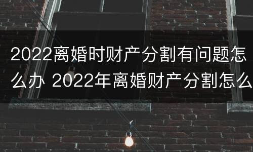 2022离婚时财产分割有问题怎么办 2022年离婚财产分割怎么分割
