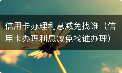 信用卡办理利息减免找谁（信用卡办理利息减免找谁办理）