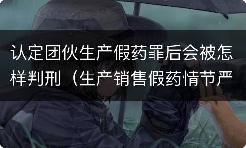 认定团伙生产假药罪后会被怎样判刑（生产销售假药情节严重的怎么判刑）