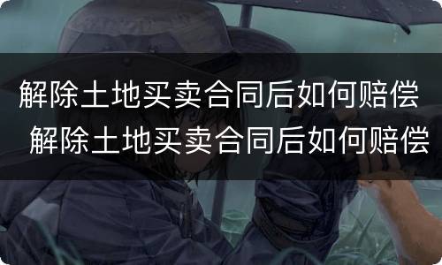 解除土地买卖合同后如何赔偿 解除土地买卖合同后如何赔偿
