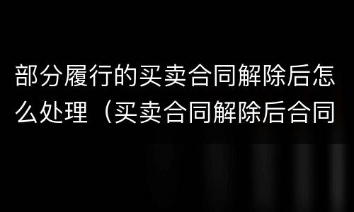 部分履行的买卖合同解除后怎么处理（买卖合同解除后合同怎么处理）