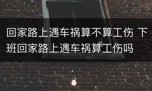 回家路上遇车祸算不算工伤 下班回家路上遇车祸算工伤吗