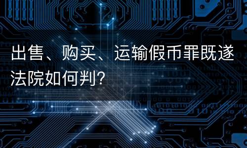 出售、购买、运输假币罪既遂法院如何判?