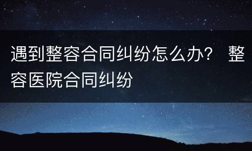 遇到整容合同纠纷怎么办？ 整容医院合同纠纷