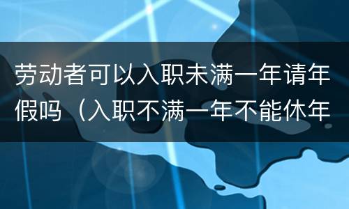 劳动者可以入职未满一年请年假吗（入职不满一年不能休年假）