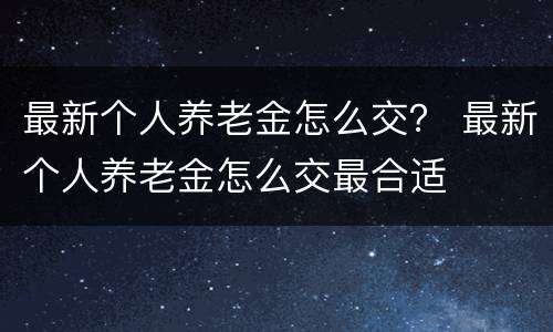 最新个人养老金怎么交？ 最新个人养老金怎么交最合适