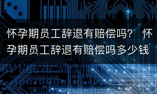 怀孕期员工辞退有赔偿吗？ 怀孕期员工辞退有赔偿吗多少钱