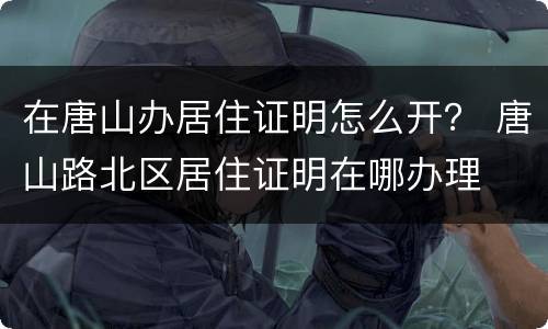 在唐山办居住证明怎么开？ 唐山路北区居住证明在哪办理