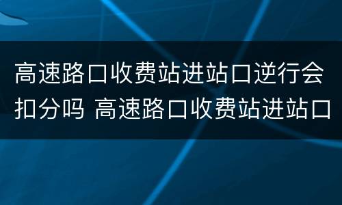 高速路口收费站进站口逆行会扣分吗 高速路口收费站进站口逆行会扣分吗怎么处理