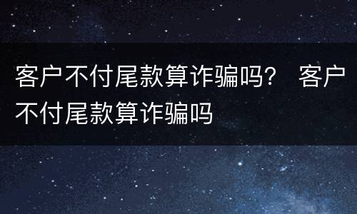 客户不付尾款算诈骗吗？ 客户不付尾款算诈骗吗