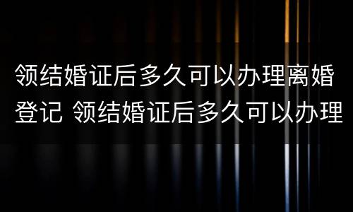 领结婚证后多久可以办理离婚登记 领结婚证后多久可以办理离婚登记证