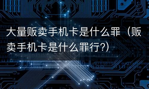 大量贩卖手机卡是什么罪（贩卖手机卡是什么罪行?）
