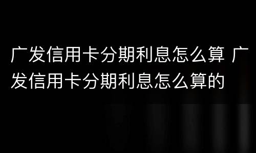 广发信用卡分期利息怎么算 广发信用卡分期利息怎么算的
