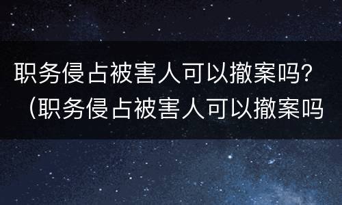 职务侵占被害人可以撤案吗？（职务侵占被害人可以撤案吗知乎）