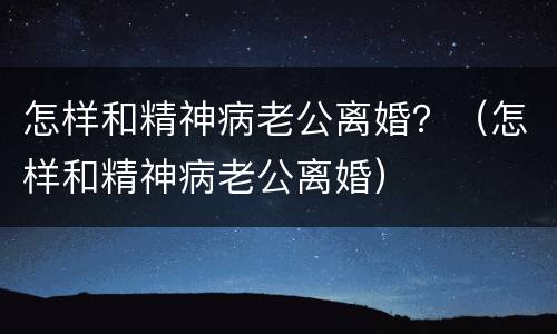 怎样和精神病老公离婚？（怎样和精神病老公离婚）