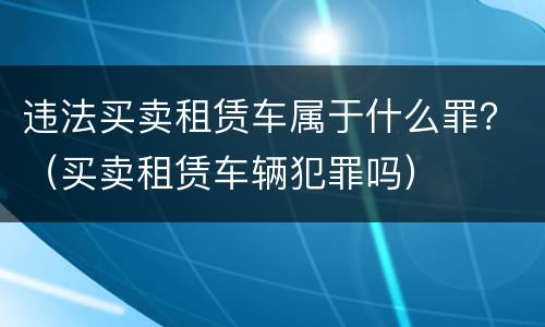 违法买卖租赁车属于什么罪？（买卖租赁车辆犯罪吗）
