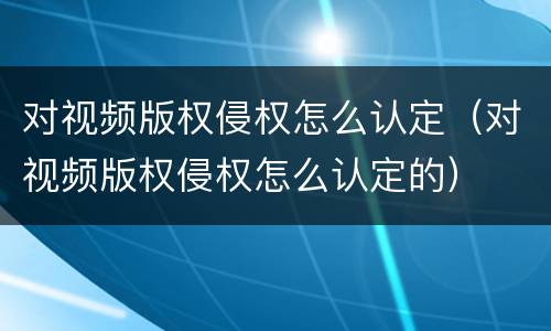 对视频版权侵权怎么认定（对视频版权侵权怎么认定的）