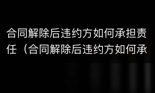合同解除后违约方如何承担责任（合同解除后违约方如何承担责任呢）