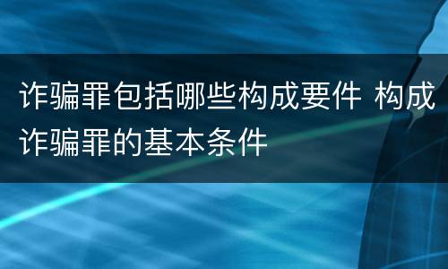 诈骗罪包括哪些构成要件 构成诈骗罪的基本条件