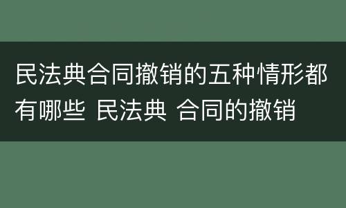 民法典合同撤销的五种情形都有哪些 民法典 合同的撤销
