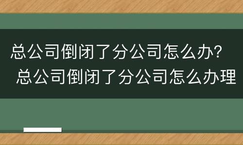 总公司倒闭了分公司怎么办？ 总公司倒闭了分公司怎么办理