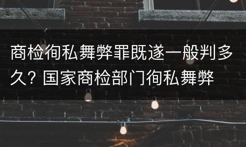 商检徇私舞弊罪既遂一般判多久? 国家商检部门徇私舞弊