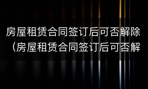 房屋租赁合同签订后可否解除（房屋租赁合同签订后可否解除合同）