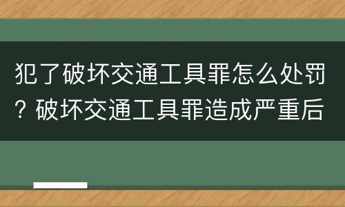 犯了破坏交通工具罪怎么处罚? 破坏交通工具罪造成严重后果构成什么罪