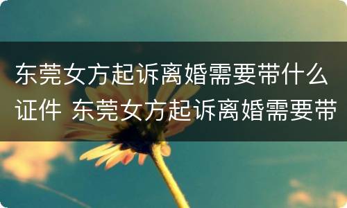东莞女方起诉离婚需要带什么证件 东莞女方起诉离婚需要带什么证件材料