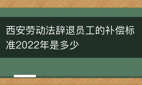 西安劳动法辞退员工的补偿标准2022年是多少