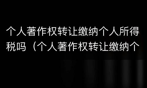 个人著作权转让缴纳个人所得税吗（个人著作权转让缴纳个人所得税吗怎么算）