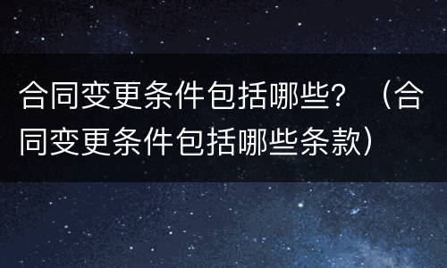合同变更条件包括哪些？（合同变更条件包括哪些条款）