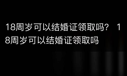 18周岁可以结婚证领取吗？ 18周岁可以结婚证领取吗