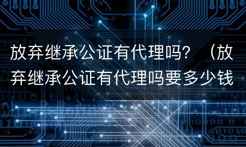 放弃继承公证有代理吗？（放弃继承公证有代理吗要多少钱）