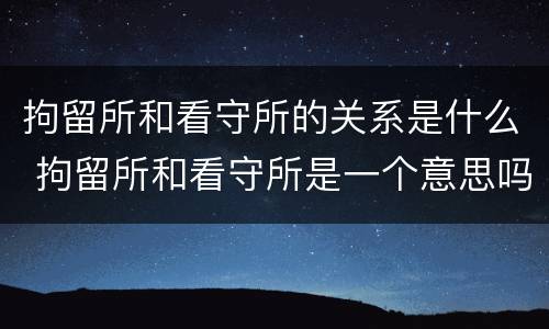 拘留所和看守所的关系是什么 拘留所和看守所是一个意思吗