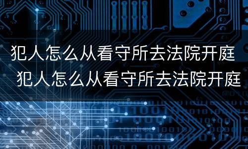 犯人怎么从看守所去法院开庭 犯人怎么从看守所去法院开庭审理