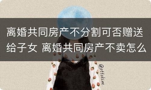 离婚共同房产不分割可否赠送给子女 离婚共同房产不卖怎么分