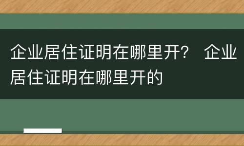 企业居住证明在哪里开？ 企业居住证明在哪里开的