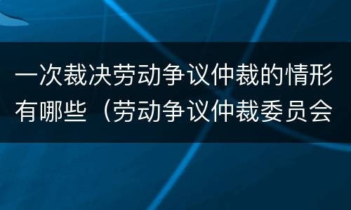 一次裁决劳动争议仲裁的情形有哪些（劳动争议仲裁委员会对每一起劳动争议实行几次裁决）