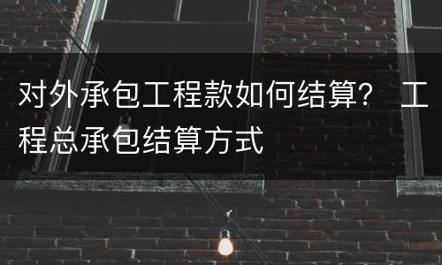 对外承包工程款如何结算？ 工程总承包结算方式
