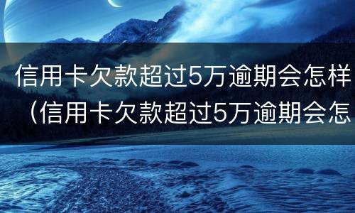 信用卡欠款超过5万逾期会怎样（信用卡欠款超过5万逾期会怎样处理）