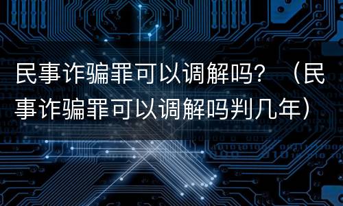 民事诈骗罪可以调解吗？（民事诈骗罪可以调解吗判几年）