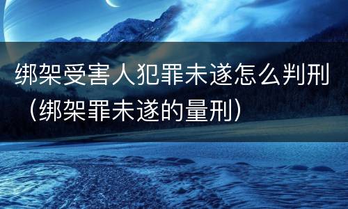 绑架受害人犯罪未遂怎么判刑（绑架罪未遂的量刑）