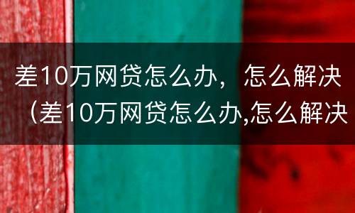 差10万网贷怎么办，怎么解决（差10万网贷怎么办,怎么解决的）