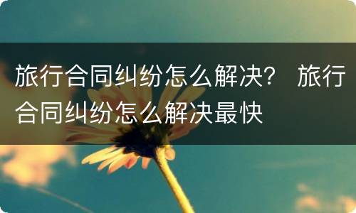 旅行合同纠纷怎么解决？ 旅行合同纠纷怎么解决最快
