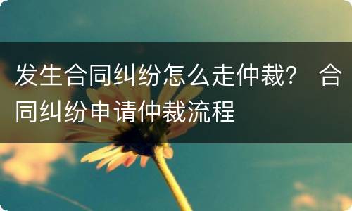发生合同纠纷怎么走仲裁？ 合同纠纷申请仲裁流程