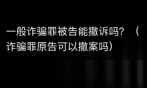 一般诈骗罪被告能撤诉吗？（诈骗罪原告可以撤案吗）