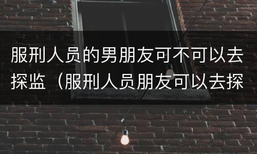 服刑人员的男朋友可不可以去探监（服刑人员朋友可以去探监吗）
