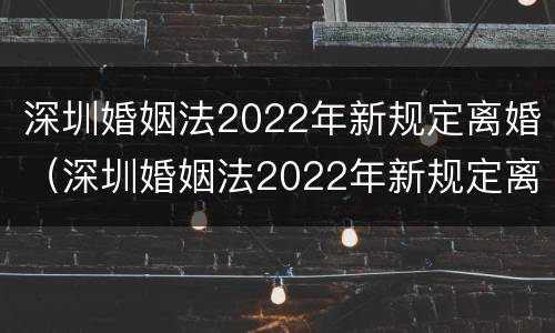 深圳婚姻法2022年新规定离婚（深圳婚姻法2022年新规定离婚房产分割）